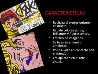 CARACTERISTICAS
• Rechaza el expresionismo
abstracto.
• Uso de colores puros,
brillantes y fluorescentes.
• Empleo de imágenes.
• Se basa en el medio
ambiente.
• Pone al arte en contacto con
el mundo
• Era aplicado en el arte
visual.
 