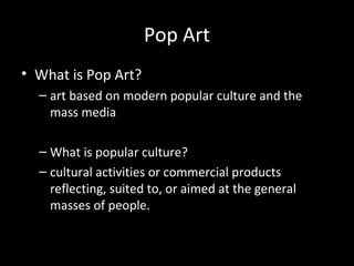 Pop Art
• What is Pop Art?
– art based on modern popular culture and the
mass media
– What is popular culture?
– cultural activities or commercial products
reflecting, suited to, or aimed at the general
masses of people.
 