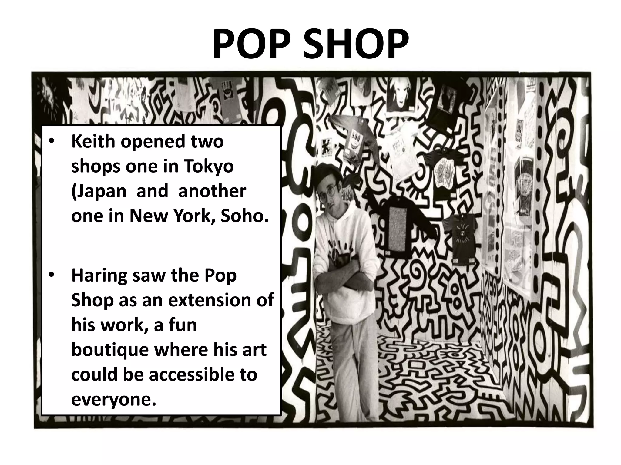 POP SHOP
• Keith opened two
shops one in Tokyo
(Japan and another
one in New York, Soho.
• Haring saw the Pop
Shop as an extension of
his work, a fun
boutique where his art
could be accessible to
everyone.