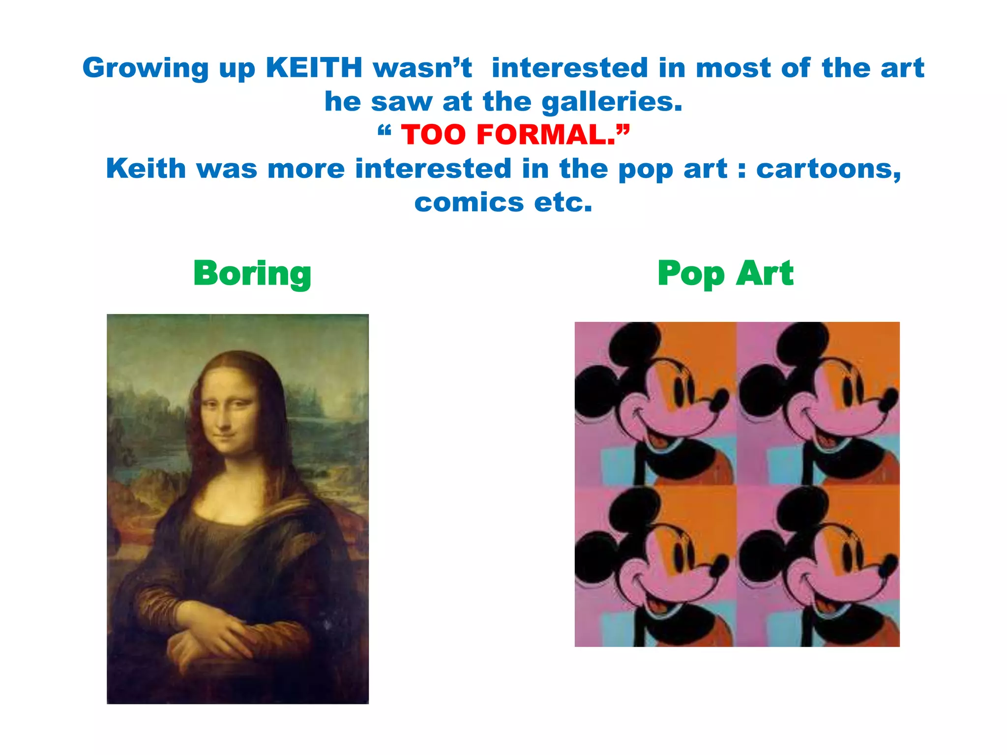 Growing up KEITH wasn’t interested in most of the art
he saw at the galleries.
“ TOO FORMAL.”
Keith was more interested in the pop art : cartoons,
comics etc.
Boring Pop Art