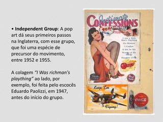 • Independent Group: A pop
art dá seus primeiros passos
na Inglaterra, com esse grupo,
que foi uma espécie de
precursor do movimento,
entre 1952 e 1955.
A colagem “I Was richman's
plaything” ao lado, por
exemplo, foi feita pelo escocês
Eduardo Paolizzi, em 1947,
antes do início do grupo.
 
