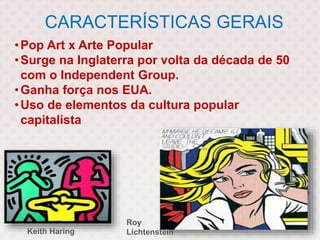 CARACTERÍSTICAS GERAIS
•Pop Art x Arte Popular
•Surge na Inglaterra por volta da década de 50
com o Independent Group.
•Ganha força nos EUA.
•Uso de elementos da cultura popular
capitalista
Keith Haring
Roy
Lichtenstein
 