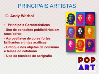 PRINCIPAIS ARTISTAS
 Andy Warhol
• Principais Características
- Uso de conceitos publicitários em
suas obras
- Aproveita-se de cores fortes,
brilhantes e tintas acrilicas
- Enfoque nos objetos de consumo
e temas do cotidiano
- Uso de técnicas de serigrafia
 