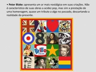 • Peter Blake: apresenta um ar mais nostálgico em suas criações. Não
é característico de suas obras a acidez pop, mas sim a prestação de
uma homenagem, quase um tributo a algo no passado, descartando a
realidade do presente.
 