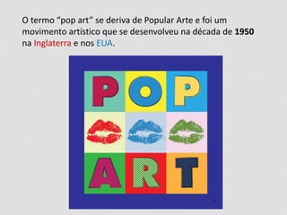 O termo “pop art” se deriva de Popular Arte e foi um
movimento artístico que se desenvolveu na década de 1950
na Inglaterra e nos EUA.
 