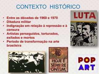 CONTEXTO HISTÓRICO
• Entre as décadas de 1960 e 1970
• Ditadura militar
• Indignação em relação à repressão e à
censura
• Artistas perseguidos, torturados,
exilados e mortos
• Período de transformação na arte
brasileira
 