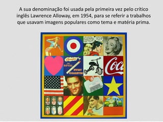 A sua denominação foi usada pela primeira vez pelo crítico
inglês Lawrence Alloway, em 1954, para se referir a trabalhos
que usavam imagens populares como tema e matéria prima.
 