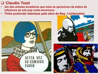  Claudio Tozzi
• Um dos artistas brasileiros que mais se aproximou da esfera de
influência da arte pop norte-americana
• Tinha profundo interesse pela obra de Roy Lichtenstein
 