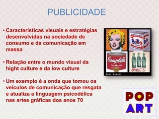 PUBLICIDADE
• Características visuais e estratégias
desenvolvidas na sociedade de
consumo e da comunicação em
massa
• Relação entre o mundo visual da
hight culture e da low culture
• Um exemplo é a onda que tomou os
veículos de comunicação que resgata
e atualiza a linguagem psicodélica
nas artes gráficas dos anos 70
 