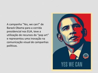 A campanha “Yes, we can!” de
Barack Obama para a corrida
presidencial nos EUA, teve a
utilização de recursos do “pop art”
e representou uma inovação na
comunicação visual de campanhas
políticas.
 