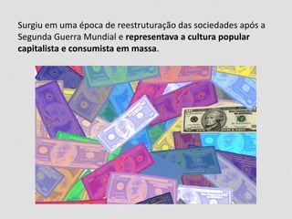 Surgiu em uma época de reestruturação das sociedades após a
Segunda Guerra Mundial e representava a cultura popular
capitalista e consumista em massa.
 