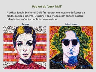 Pop Art de “Junk Mail”
A artista Sandhi Schimmel Gold faz retratos em mosaico de ícones da
moda, música e cinema. Os painéis são criados com cartões postais,
calendários, anúncios publicitários e revistas.
Twiggy John Lennon
 
