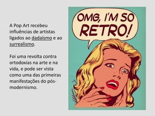 A Pop Art recebeu
influências de artistas
ligados ao dadaísmo e ao
surrealismo.
Foi uma revolta contra
ortodoxias na arte e na
vida, e pode ser vista
como uma das primeiras
manifestações do pós-
modernismo.
 