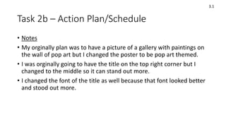 Task 2b – Action Plan/Schedule
3.1
• Notes
• My orginally plan was to have a picture of a gallery with paintings on
the wall of pop art but I changed the poster to be pop art themed.
• I was orginally going to have the title on the top right corner but I
changed to the middle so it can stand out more.
• I changed the font of the title as well because that font looked better
and stood out more.
 