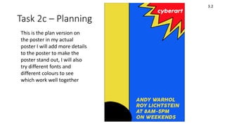 Task 2c – Planning
3.2
This is the plan version on
the poster in my actual
poster I will add more details
to the poster to make the
poster stand out, I will also
try different fonts and
different colours to see
which work well together
 