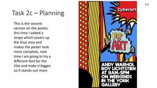 Task 2c – Planning
3.2
This is the second
version on the poster,
this time I added a
stripe which covers up
the blue area and
makes the poster look
more complete, next
time I am going to try a
different font for the
title and make it bigger,
so it stands out more
 