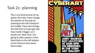 Task 2c- planning
This is my third version of my
poster this time I have change
the postion of the pop art
drawing to the left instead of
the middle I have also change
the title font to moon get and
have made it bigger, so it
stands out. Next time I am
going to add a pattern in the
black blob on the left bottom
corner because that space
look empty.
 
