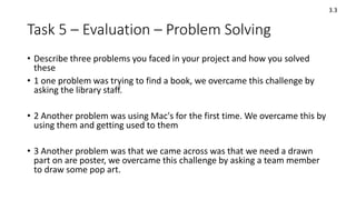 Task 5 – Evaluation – Problem Solving
• Describe three problems you faced in your project and how you solved
these
• 1 one problem was trying to find a book, we overcame this challenge by
asking the library staff.
• 2 Another problem was using Mac's for the first time. We overcame this by
using them and getting used to them
• 3 Another problem was that we came across was that we need a drawn
part on are poster, we overcame this challenge by asking a team member
to draw some pop art.
3.3
 