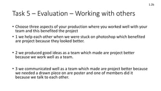 Task 5 – Evaluation – Working with others
• Choose three aspects of your production where you worked well with your
team and this benefited the project
• 1 we help each other when we were stuck on photoshop which benefited
are project because they looked better.
• 2 we produced good ideas as a team which made are project better
because we work well as a team.
• 3 we communicated well as a team which made are project better because
we needed a drawn piece on are poster and one of members did it
because we talk to each other.
1.2b
 