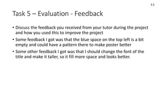 Task 5 – Evaluation - Feedback
• Discuss the feedback you received from your tutor during the project
and how you used this to improve the project
• Some feedback I got was that the blue space on the top left is a bit
empty and could have a pattern there to make poster better
• Some other feedback I got was that I should change the font of the
title and make it taller, so it fill more space and looks better.
3.5
 