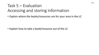 Task 5 – Evaluation
Accessing and storing information
• Explain where the books/resources are for your area in the LC
• Explain how to take a book/resource out of the LC
2.1
 