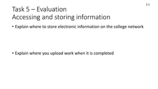 Task 5 – Evaluation
Accessing and storing information
• Explain where to store electronic information on the college network
• Explain where you upload work when it is completed
2.1
 