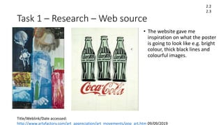 Task 1 – Research – Web source
• The website gave me
inspiration on what the poster
is going to look like e.g. bright
colour, thick black lines and
colourful images.
2.2
2.3
Title/Weblink/Date accessed:
http://www.artyfactory.com/art_appreciation/art_movements/pop_art.htm 09/09/2019
 