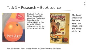 Task 1 – Research – Book source
Book title/Author + Library location: Pop Art by Tilman Osterwold, 709 046 ost
2.2
2.3
The book Pop Art by
Tilman Osterwold is
about how Pop Art was
formed and the
different kinds of Pop
Art and it differ is
different countries like
in the UK and the USA
The book
was useful
because
gave me a
insight into
the world
of Pop Art
 