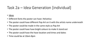 Task 2a – Idea Generation [individual]
• Ideas
• Different fonts the poster can have: Helvetica
• The poster could have different Pop Art on it with the artists name underneath
• The poster could be made in the same style as Pop Art
• The poster could have have bright colours to make it stand out
• The poster could have the have location and times and dates
• Time could be at 10am-8pm
 