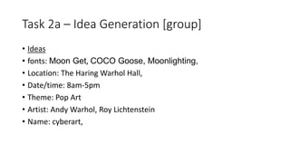 Task 2a – Idea Generation [group]
• Ideas
• fonts: Moon Get, COCO Goose, Moonlighting,
• Location: The Haring Warhol Hall,
• Date/time: 8am-5pm
• Theme: Pop Art
• Artist: Andy Warhol, Roy Lichtenstein
• Name: cyberart,
 