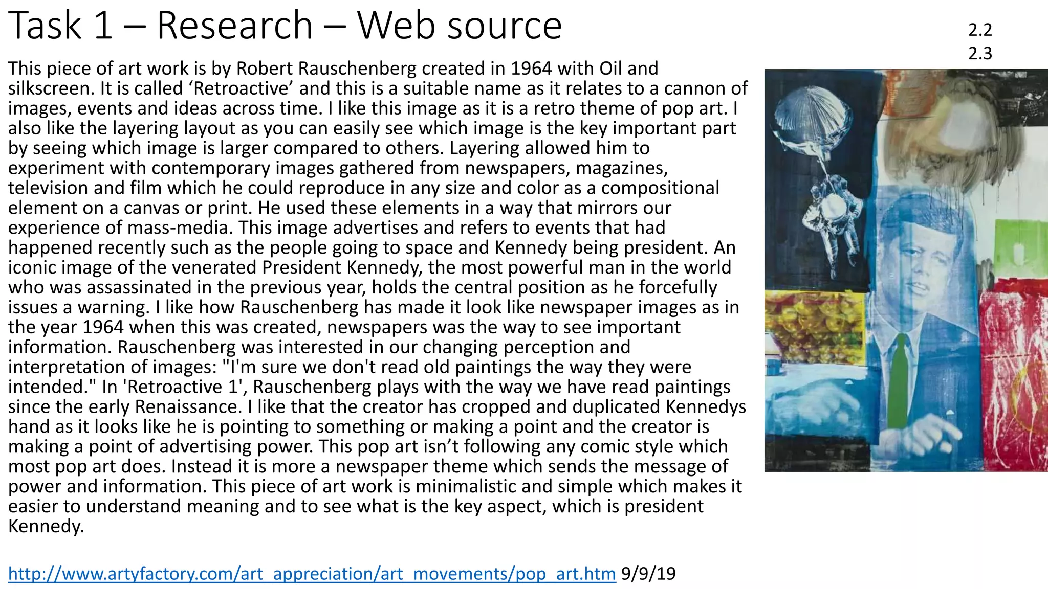 Task 1 – Research – Web source 2.2
2.3
http://www.artyfactory.com/art_appreciation/art_movements/pop_art.htm 9/9/19
This piece of art work is by Robert Rauschenberg created in 1964 with Oil and
silkscreen. It is called ‘Retroactive’ and this is a suitable name as it relates to a cannon of
images, events and ideas across time. I like this image as it is a retro theme of pop art. I
also like the layering layout as you can easily see which image is the key important part
by seeing which image is larger compared to others. Layering allowed him to
experiment with contemporary images gathered from newspapers, magazines,
television and film which he could reproduce in any size and color as a compositional
element on a canvas or print. He used these elements in a way that mirrors our
experience of mass-media. This image advertises and refers to events that had
happened recently such as the people going to space and Kennedy being president. An
iconic image of the venerated President Kennedy, the most powerful man in the world
who was assassinated in the previous year, holds the central position as he forcefully
issues a warning. I like how Rauschenberg has made it look like newspaper images as in
the year 1964 when this was created, newspapers was the way to see important
information. Rauschenberg was interested in our changing perception and
interpretation of images: "I'm sure we don't read old paintings the way they were
intended." In 'Retroactive 1', Rauschenberg plays with the way we have read paintings
since the early Renaissance. I like that the creator has cropped and duplicated Kennedys
hand as it looks like he is pointing to something or making a point and the creator is
making a point of advertising power. This pop art isn’t following any comic style which
most pop art does. Instead it is more a newspaper theme which sends the message of
power and information. This piece of art work is minimalistic and simple which makes it
easier to understand meaning and to see what is the key aspect, which is president
Kennedy.
 