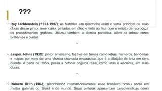 ???
• Roy Lichtenstein (1923-1997): as histórias em quadrinho eram o tema principal de suas
obras desse pintor americano, pintadas em óleo e tinta acrílica com o intuito de reproduzir
os procedimentos gráficos. Utilizou também a técnica pontilista, além de adotar cores
brilhantes e planas.
•
• Jasper Johns (1930): pintor americano, focava em temas como letras, números, bandeiras
e mapas por meio de uma técnica chamada encaustica, que é a diluição de tinta em cera
quente. A partir de 1958, passa a colocar objetos reais, como latas e escovas, em suas
obras.
•
• Romero Brito (1963): reconhecido internacionalmente, esse brasileiro possui obras em
muitas galerias do Brasil e do mundo. Suas pinturas apresentam características como
 