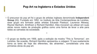 Pop Art na Inglaterra e Estados Unidos
• O precursor do pop art foi o grupo de artistas ingleses denominado Independent
Group (IG). Fundado em 1952, no Instituto de Arte Contemporânea de Londres,
esse grupo era formado pelos artistas Eduardo Paolozzi, Laurence Alloway,
Reyner Banham, Smithson e Richard Hamilton. Eles inovaram ao utilizar em suas
obras novos meios de produção gráfica como uma forma de levar a arte para
todas as camadas da sociedade.
•
• O grupo se desfez em 1956, após a exibição da mostra “This is Tomorrow”, em
Londres. Na ocasião, Richard Hamilton apresentou a colagem “O que exatamente
torna os lares de hoje tão diferentes, tão atraentes”, considerada uma das
primeiras obras do pop art.
 