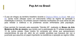 Pop Art no Brasil
• O pop art chegou ao território brasileiro durante a Ditadura Militar no Brasil, nos anos
60, sendo muito utilizado como um instrumento crítico ao regime de opressão e
insatisfação à censura. Os artistas usavam materiais reutilizados em suas obras de arte
para retratar a violência e os problemas sociais enfrentados pela população.
• Esse período foi marcado pela exposição “Opinião 65”, realizada no Museu de Arte
Moderna do Rio de Janeiro, que contou com a participação de 17 artistas brasileiros e
13 de outros países. Essa mostra foi composta por obras que apresentavam
características do pop art, além de um caráter pluralista que buscava dar voz à
juventude que assumia um papel importante na resistência e oposição ao regime militar.
 