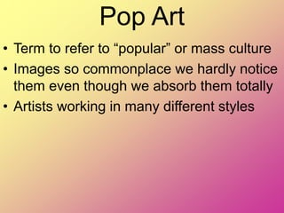 Pop Art
• Term to refer to “popular” or mass culture
• Images so commonplace we hardly notice
them even though we absorb them totally
• Artists working in many different styles
 