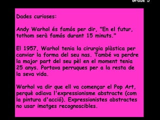 Grade 5


Dades curioses:

Andy Warhol és famós per dir, "En el futur,
tothom serà famós durant 15 minuts."

El 1957, Warhol tenia la cirurgia plàstica per
canviar la forma del seu nas. També va perdre
la major part del seu pèl en el moment tenia
25 anys. Portava perruques per a la resta de
la seva vida.

Warhol va dir que ell va començar el Pop Art,
perquè odiava l'expressionisme abstracte (com
la pintura d'acció). Expressionistes abstractes
no usar imatges recognoscibles.
 