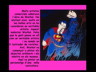 Grade 5



             Molts artistes
       comercials admirava
    l'obra de Warhol. No
   obstant això, molts en
      les belles arts no ho
  consideren un veritable
           artista. Aquest
  malestar Warhol. Volia
 que la gent pensa en ell
com un veritable artista
              i no només un
il·lustrador de revistes.
           Així, Warhol va
    començar a pintar els
  objectes ordinaris i els
   mostra en els museus.
          Aquí va pintar un
  personatge d'una vella
                 caricatura.
 