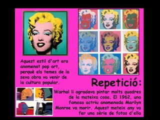 Grade 5




Aquest estil d'art era
anomenat pop art,
perquè els temes de la
seva obra va venir de
la cultura popular.             Repetició:
               Warhol li agradava pintar molts quadres
                     de la mateixa cosa. El 1962, una
                     famosa actriu anomenada Marilyn
               Monroe va morir. Aquest mateix any va
                          fer una sèrie de fotos d'ella
 