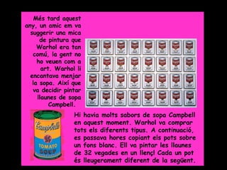 Grade 5

    Més tard aquest
any, un amic em va
  suggerir una mica
      de pintura que
     Warhol era tan
   comú, la gent no
     ho veuen com a
       art. Warhol li
  encantava menjar
   la sopa. Així que
   va decidir pintar
     llaunes de sopa
          Campbell.
                  Hi havia molts sabors de sopa Campbell
                  en aquest moment. Warhol va comprar
                  tots els diferents tipus. A continuació,
                  es passava hores copiant els pots sobre
                  un fons blanc. Ell va pintar les llaunes
                  de 32 vegades en un llenç! Cada un pot
                  és lleugerament diferent de la següent.
 