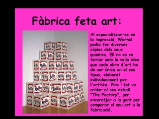 Grade 5




Fàbrica feta art:
           Al especialitzar-se en
           la impressió, Warhol
           podia fer diverses
           còpies dels seus
           quadres. Ell no es va
           tornar amb la vella idea
           que cada obra d'art ha
           de ser única en el seu
           tipus, elaborat
           individualment per
           l'artista. Fins i tot va
           cridar al seu estudi
           "The Factory", per
           encoratjar a la gent per
           comparar el seu art a la
           fabricació.
 