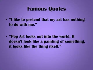 Famous Quotes
• “I like to pretend that my art has nothing
to do with me.”
• “Pop Art looks out into the world. It
doesn’t look like a painting of something,
it looks like the thing itself.”
 