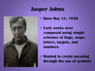 Jasper Johns
• Born May 15, 1930
• Early works were
composed using simple
schemes of flags, maps,
letters, targets, and
numbers
• Wanted to create meaning
through the use of symbols
 