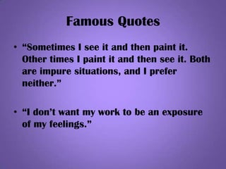 Famous Quotes
• “Sometimes I see it and then paint it.
Other times I paint it and then see it. Both
are impure situations, and I prefer
neither.”
• “I don’t want my work to be an exposure
of my feelings.”
 