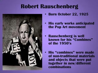 Robert Rauschenberg
• Born October 22, 1925
• His early works anticipated
the Pop Art movement
• Rauschenberg is well
known for his “Combines”
of the 1950’s
• His “combines” were made
of non-traditional materials
and objects that were put
together in new/different
combinations
 