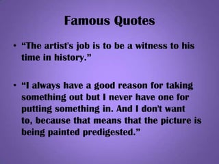 Famous Quotes
• “The artist's job is to be a witness to his
time in history.”
• “I always have a good reason for taking
something out but I never have one for
putting something in. And I don't want
to, because that means that the picture is
being painted predigested.”
 