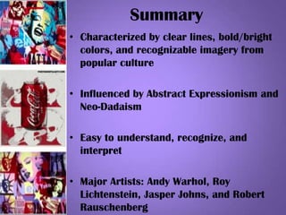 Summary
• Characterized by clear lines, bold/bright
colors, and recognizable imagery from
popular culture
• Influenced by Abstract Expressionism and
Neo-Dadaism
• Easy to understand, recognize, and
interpret
• Major Artists: Andy Warhol, Roy
Lichtenstein, Jasper Johns, and Robert
Rauschenberg
 