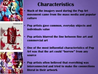 Characteristics
• Much of the imagery used during the Pop Art
movement came from the mass media and popular
culture
• Pop artists gave common, everyday objects and
individuals value
• Pop artists blurred the line between fine art and
commercial art
• One of the most influential characteristics of Pop
Art was that the art could “borrow” from any
source
• Pop artists often believed that everything was
interconnected and tried to make the connections
literal in their artwork
 