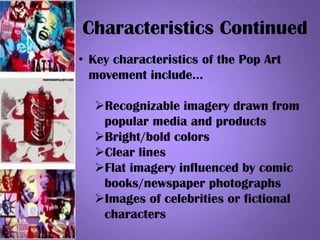 Characteristics Continued
• Key characteristics of the Pop Art
movement include…
Recognizable imagery drawn from
popular media and products
Bright/bold colors
Clear lines
Flat imagery influenced by comic
books/newspaper photographs
Images of celebrities or fictional
characters
 