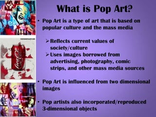 What is Pop Art?
• Pop Art is a type of art that is based on
popular culture and the mass media
Reflects current values of
society/culture
Uses images borrowed from
advertising, photography, comic
strips, and other mass media sources
• Pop Art is influenced from two dimensional
images
• Pop artists also incorporated/reproduced
3-dimensional objects
 