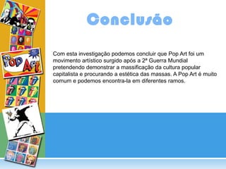 Conclusão
Com esta investigação podemos concluir que Pop Art foi um
movimento artístico surgido após a 2ª Guerra Mundial
pretendendo demonstrar a massificação da cultura popular
capitalista e procurando a estética das massas. A Pop Art é muito
comum e podemos encontra-la em diferentes ramos.
 